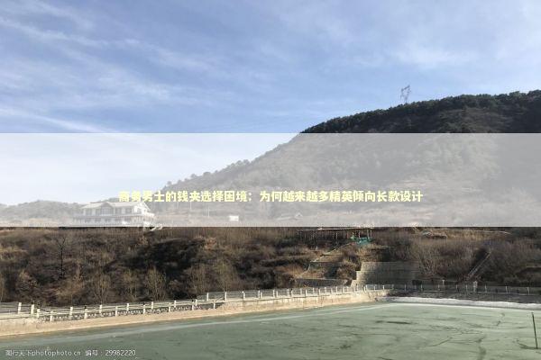 商务男士的钱夹选择困境：为何越来越多精英倾向长款设计 时尚用品